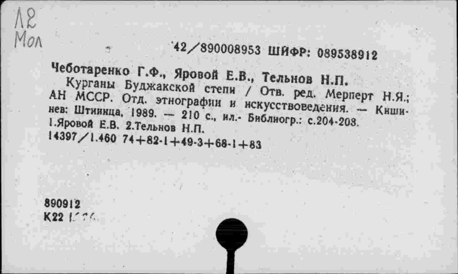 ﻿лг Мол
'42/890008953 ШИФР: 089538912
Чеботаренко Г.Ф., Яровой Е.В., Тельнов Н.П.
Курганы Буджакской степи / Отв. ред. Мерперт Н.Я.; АН МССР. Отд. этнографии и искусствоведения. — Кишинев: Штиинца, 1989. — 210 с., ил,- Библиогр.: с.204-203.
1.Яровой Е.В. 2.Тельнов Н.П.
14397/1.460 74+82-1+49-3+68-1+83
890912 К22